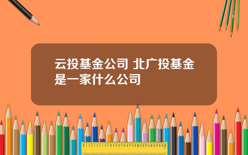 云投基金公司 北广投基金是一家什么公司